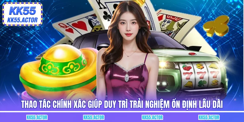 Thao tác chính xác giúp duy trì trải nghiệm ổn định lâu dài